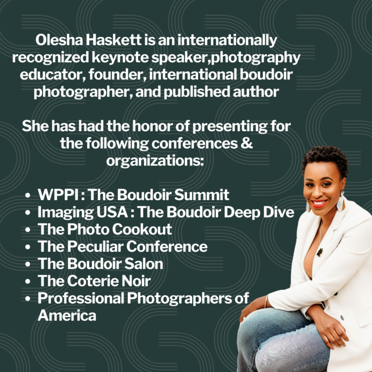 Olesha Haskett is an internationally recognized keynote speaker,photography educator, founder, international boudoir photographer, and published author She has had the honor of presenting for the following conferences & organizations: WPPI : The Boudoir Summit Imaging USA : The Boudoir Deep Dive The Photo Cookout The Peculiar Conference The Boudoir Salon The Coterie Noir Professional Photographers of America